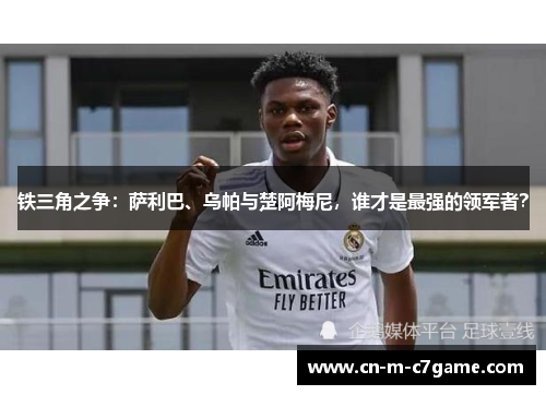 铁三角之争：萨利巴、乌帕与楚阿梅尼，谁才是最强的领军者？