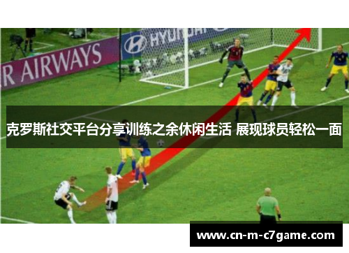 克罗斯社交平台分享训练之余休闲生活 展现球员轻松一面 克罗斯社交平台分享训练之余休闲生活 展现球员轻松一面