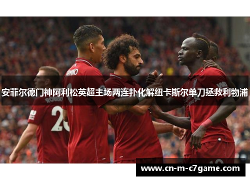 安菲尔德门神阿利松英超主场两连扑化解纽卡斯尔单刀拯救利物浦 安菲尔德门神阿利松英超主场两连扑化解纽卡斯尔单刀拯救利物浦