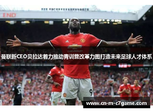 曼联新CEO贝拉达着力推动青训营改革力图打造未来足球人才体系