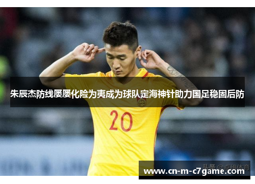 朱辰杰防线屡屡化险为夷成为球队定海神针助力国足稳固后防 朱辰杰防线屡屡化险为夷成为球队定海神针助力国足稳固后防